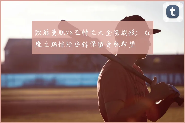 欧冠曼联vs亚特兰大全场战报：红魔主场惊险逆转保留晋级希望