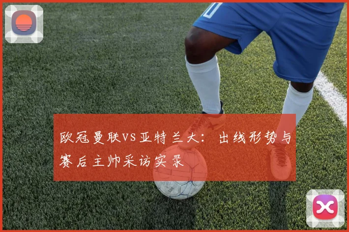 欧冠曼联vs亚特兰大：出线形势与赛后主帅采访实录