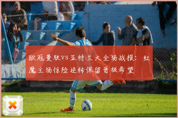 欧冠曼联vs亚特兰大全场战报：红魔主场惊险逆转保留晋级希望