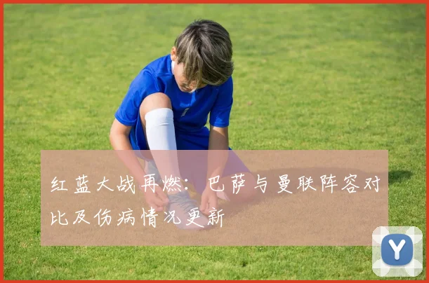 红蓝大战再燃：巴萨与曼联阵容对比及伤病情况更新