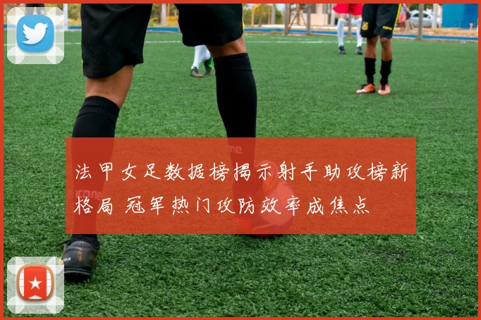 法甲女足数据榜揭示射手助攻榜新格局 冠军热门攻防效率成焦点