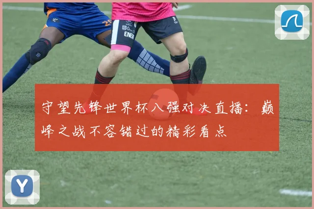 守望先锋世界杯八强对决直播：巅峰之战不容错过的精彩看点