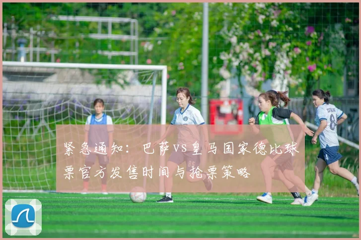 紧急通知：巴萨vs皇马国家德比球票官方发售时间与抢票策略