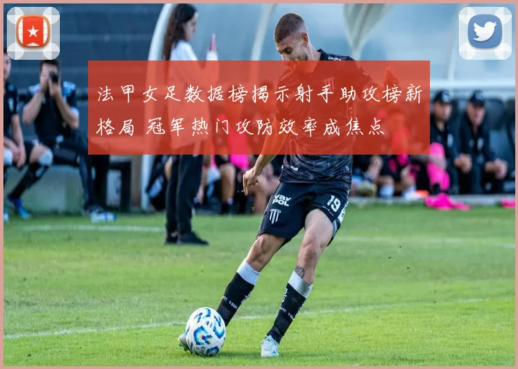 法甲女足数据榜揭示射手助攻榜新格局 冠军热门攻防效率成焦点