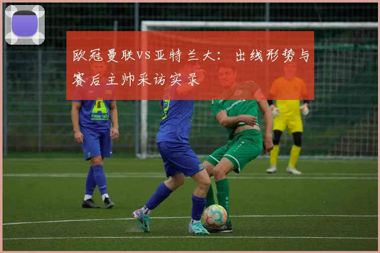 欧冠曼联vs亚特兰大：出线形势与赛后主帅采访实录