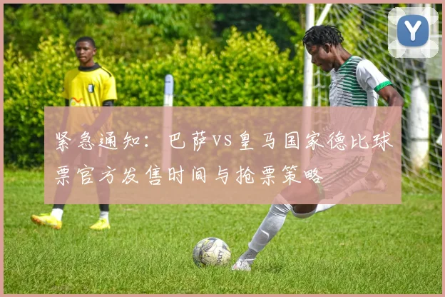 紧急通知：巴萨vs皇马国家德比球票官方发售时间与抢票策略