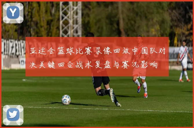 亚运会篮球比赛录像回放中国队对决关键回合战术复盘与赛况影响