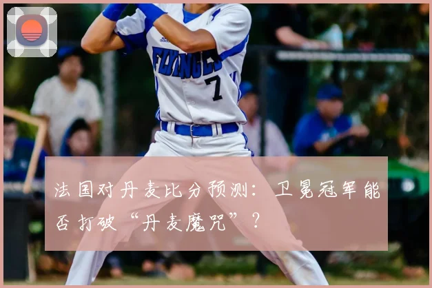 法国对丹麦比分预测：卫冕冠军能否打破“丹麦魔咒”？