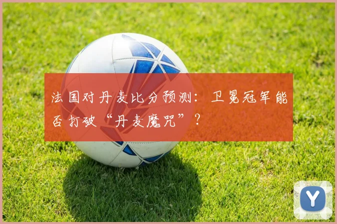 法国对丹麦比分预测：卫冕冠军能否打破“丹麦魔咒”？