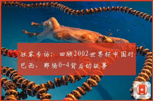 独家专访:回顾2002世界杯中国对巴西,那场0-4背后的故事