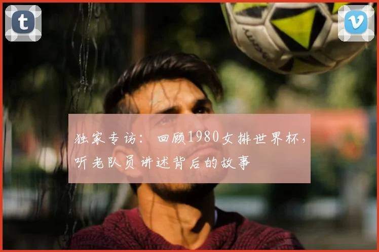 独家专访:回顾1980女排世界杯,听老队员讲述背后的故事