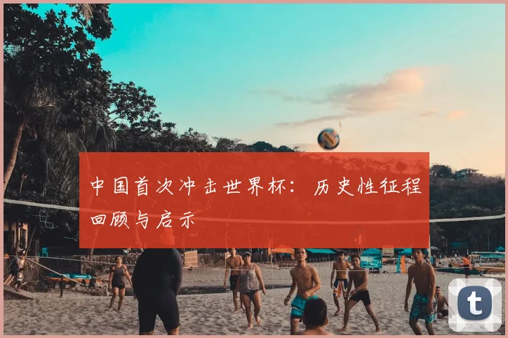 中国首次冲击世界杯：历史性征程回顾与启示