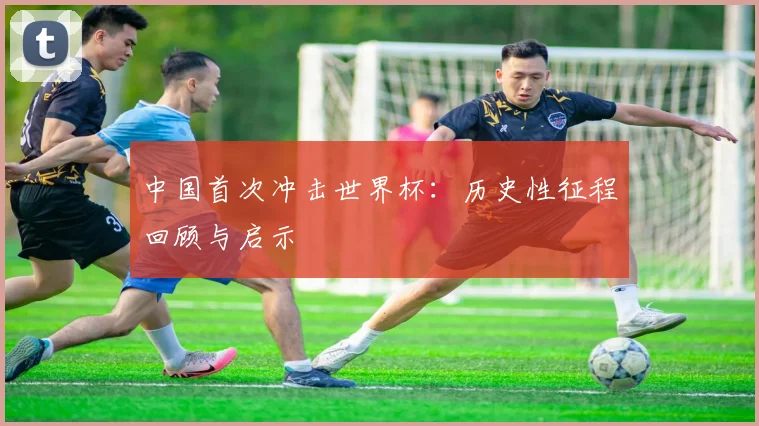 中国首次冲击世界杯：历史性征程回顾与启示