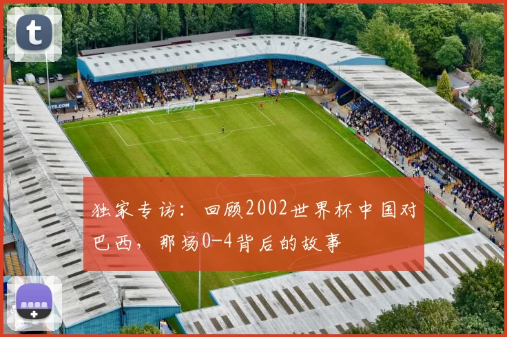 独家专访：回顾2002世界杯中国对巴西，那场0-4背后的故事