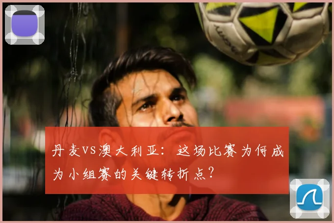 丹麦vs澳大利亚：这场比赛为何成为小组赛的关键转折点？