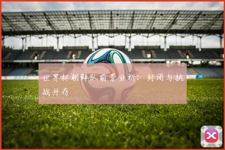 世界杯朝鲜队前景分析：封闭与挑战并存