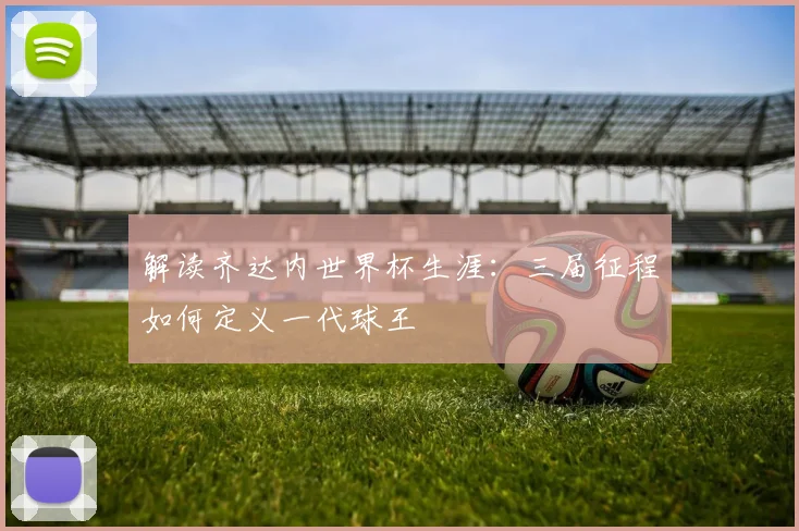 解读齐达内世界杯生涯：三届征程如何定义一代球王